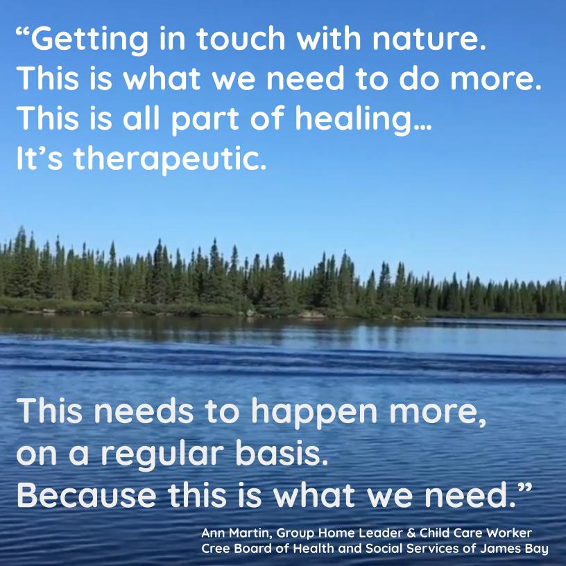 Image of river with fir trees on a far shore and blue sky above with the text: 
"Getting in touch with nature. 
This is what we need to do more.
This is all part of healing...
It's therapeutic.
This needs to happen more,
on a regular basis.
Because this is what we need."
by Ann Martin, Group Home Leader & Child Care Worker.
Cree Board of Health and Social Services of James Bay.